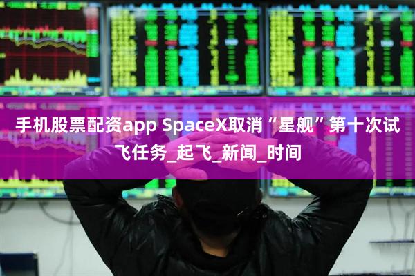 手机股票配资app SpaceX取消“星舰”第十次试飞任务_起飞_新闻_时间