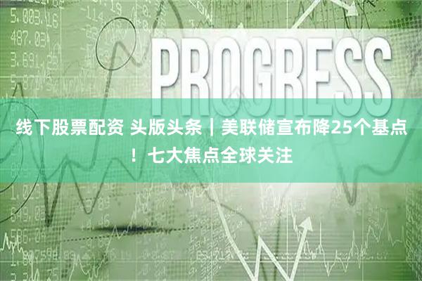 线下股票配资 头版头条｜美联储宣布降25个基点！七大焦点全球关注