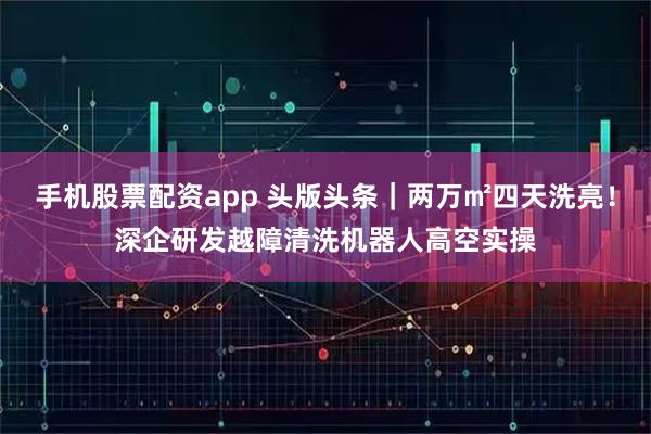 手机股票配资app 头版头条｜两万㎡四天洗亮！深企研发越障清洗机器人高空实操