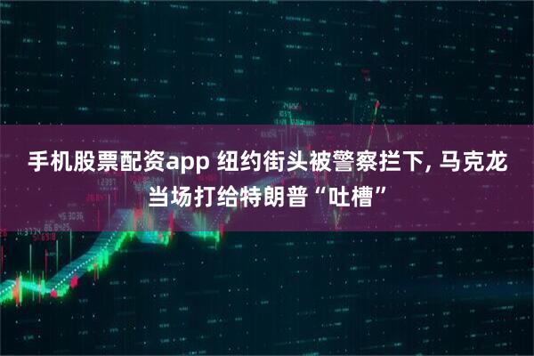 手机股票配资app 纽约街头被警察拦下, 马克龙当场打给特朗普“吐槽”