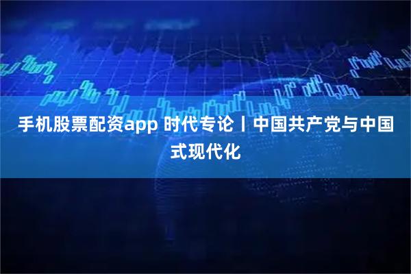 手机股票配资app 时代专论丨中国共产党与中国式现代化