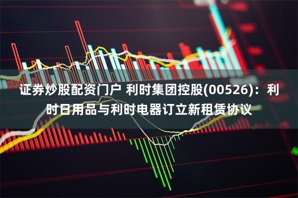 证券炒股配资门户 利时集团控股(00526)：利时日用品与利时电器订立新租赁协议
