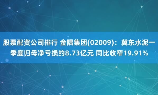 股票配资公司排行 金隅集团(02009)：冀东水泥一季度归母净亏损约8.73亿元 同比收窄19.91%