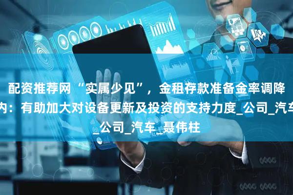 配资推荐网 “实属少见”，金租存款准备金率调降至0，业内：有助加大对设备更新及投资的支持力度_公司_汽车_聂伟柱