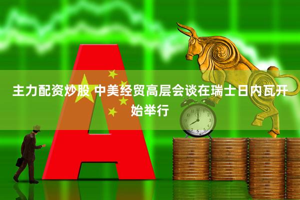 主力配资炒股 中美经贸高层会谈在瑞士日内瓦开始举行
