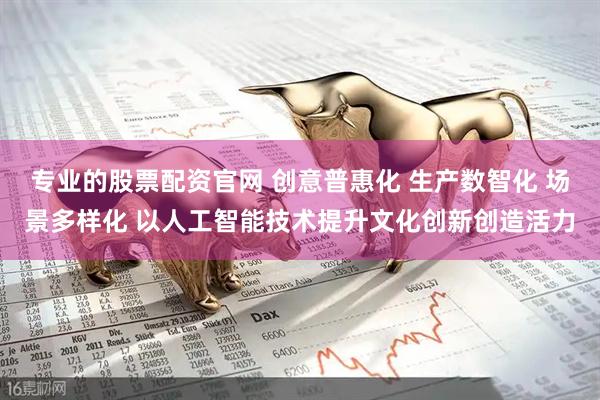 专业的股票配资官网 创意普惠化 生产数智化 场景多样化 以人工智能技术提升文化创新创造活力