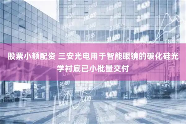 股票小额配资 三安光电用于智能眼镜的碳化硅光学衬底已小批量交付