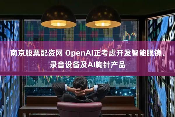 南京股票配资网 OpenAI正考虑开发智能眼镜、录音设备及AI胸针产品