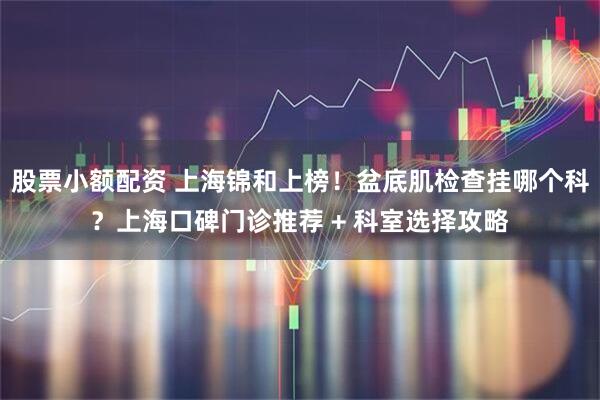 股票小额配资 上海锦和上榜！盆底肌检查挂哪个科？上海口碑门诊推荐 + 科室选择攻略