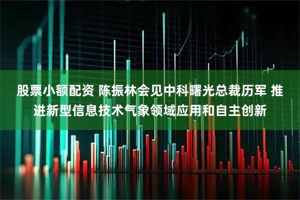 股票小额配资 陈振林会见中科曙光总裁历军 推进新型信息技术气象领域应用和自主创新