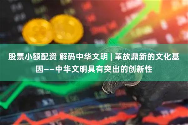 股票小额配资 解码中华文明 | 革故鼎新的文化基因——中华文明具有突出的创新性