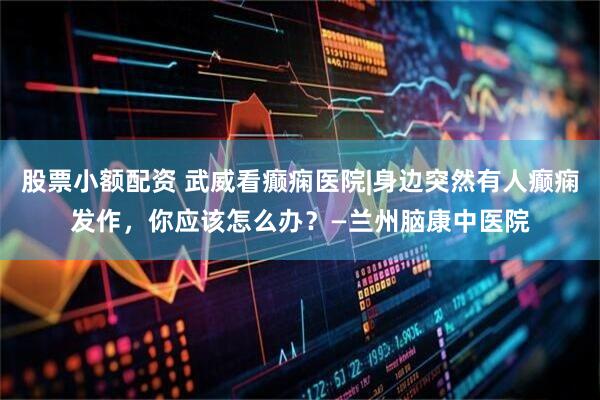 股票小额配资 武威看癫痫医院|身边突然有人癫痫发作，你应该怎么办？—兰州脑康中医院