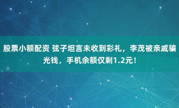 股票小额配资 弦子坦言未收到彩礼，李茂被亲戚骗光钱，手机余额仅剩1.2元！