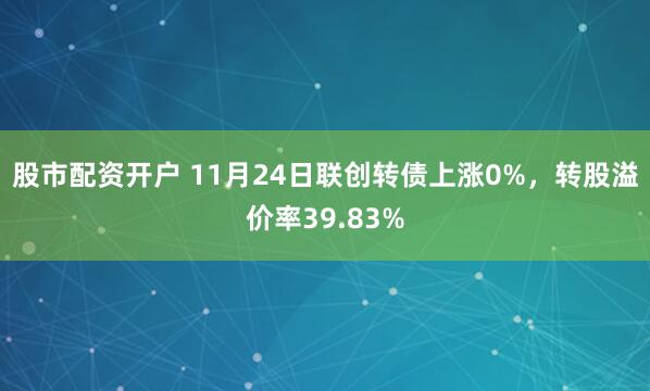 股市配资开户 11月24日联创转债上涨0%，转股溢价率39.83%