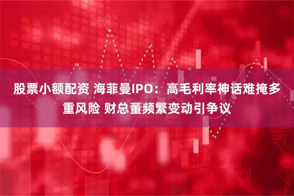 股票小额配资 海菲曼IPO：高毛利率神话难掩多重风险 财总董频繁变动引争议