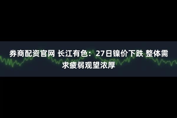 券商配资官网 长江有色：27日镍价下跌 整体需求疲弱观望浓厚