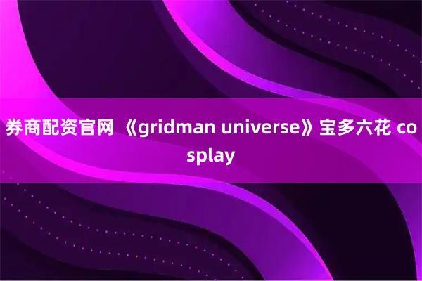 券商配资官网 《gridman universe》宝多六花 cosplay