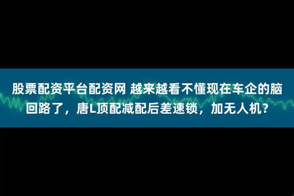 股票配资平台配资网 越来越看不懂现在车企的脑回路了，唐L顶配减配后差速锁，加无人机？
