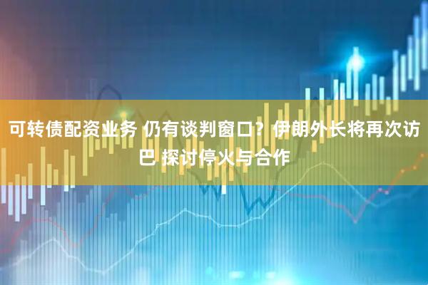 可转债配资业务 仍有谈判窗口？伊朗外长将再次访巴 探讨停火与合作