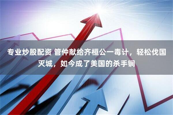 专业炒股配资 管仲献给齐桓公一毒计，轻松伐国灭城，如今成了美国的杀手锏