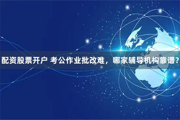 配资股票开户 考公作业批改难，哪家辅导机构靠谱？