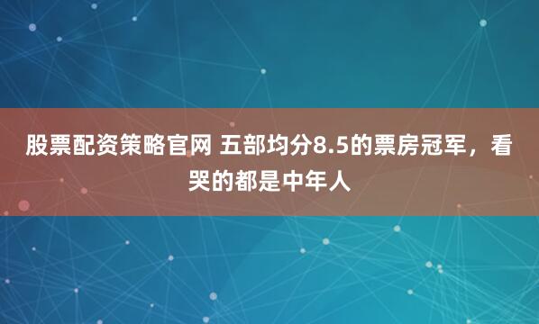 股票配资策略官网 五部均分8.5的票房冠军，看哭的都是中年人