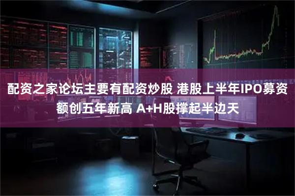配资之家论坛主要有配资炒股 港股上半年IPO募资额创五年新高 A+H股撑起半边天