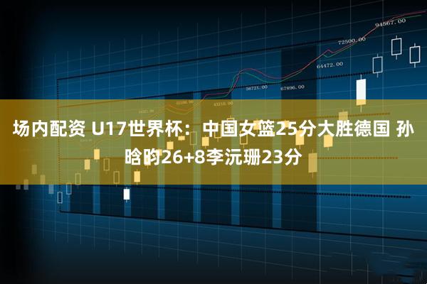 场内配资 U17世界杯：中国女篮25分大胜德国 孙晗昀26+8李沅珊23分
