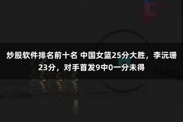 炒股软件排名前十名 中国女篮25分大胜，李沅珊23分，对手首发9中0一分未得
