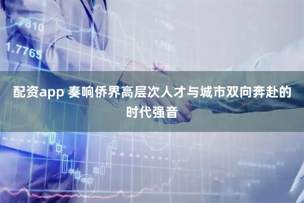 配资app 奏响侨界高层次人才与城市双向奔赴的时代强音