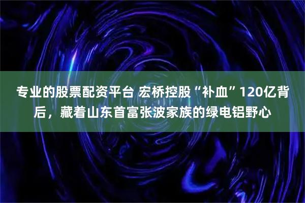 专业的股票配资平台 宏桥控股“补血”120亿背后，藏着山东首富张波家族的绿电铝野心
